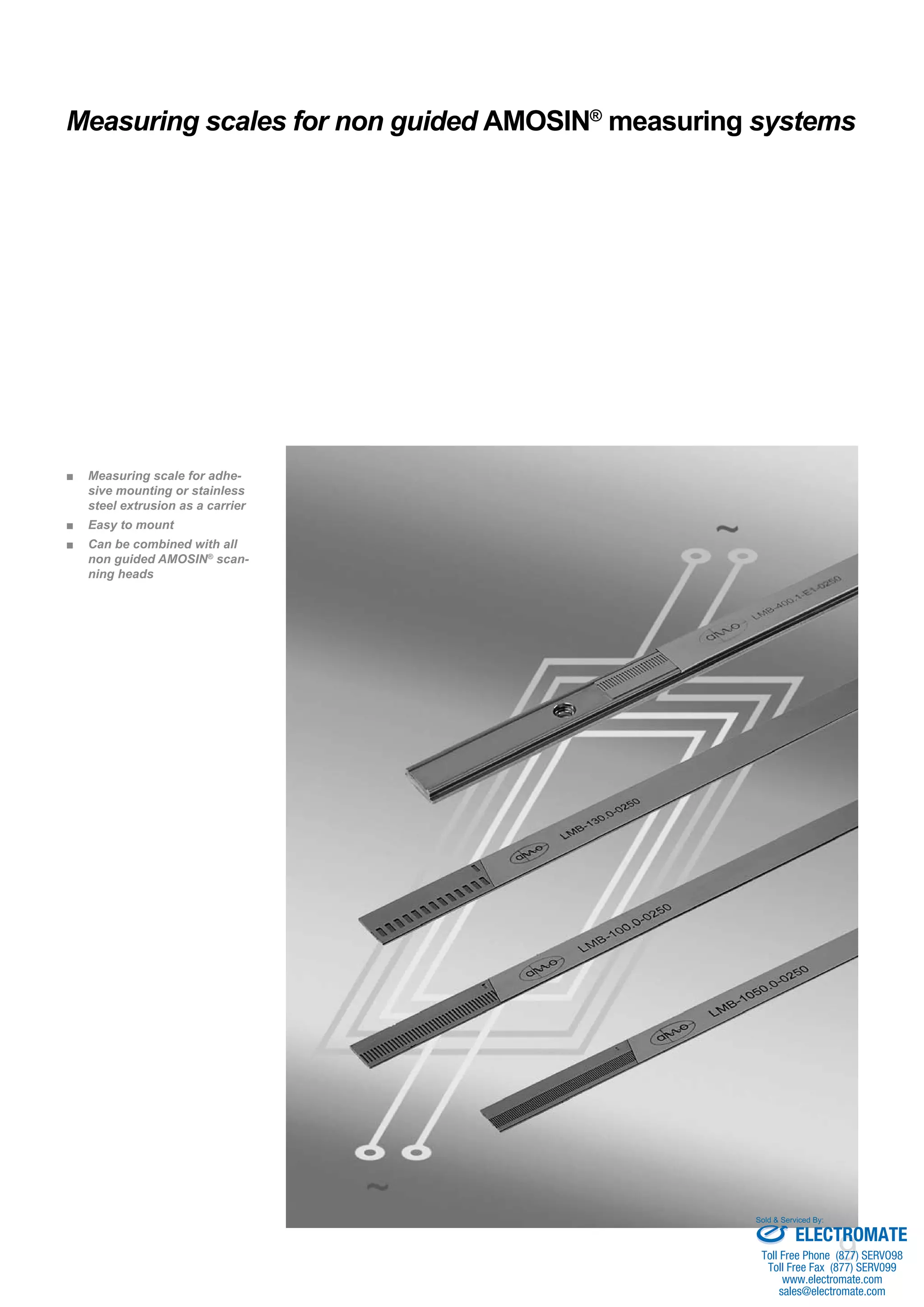 9
Measuring scales for non guided AMOSIN®
measuring systems
Measuring scale for adhe-■■
sive mounting or stainless
steel extrusion as a carrier
Easy to mount■■
Can be combined with all■■
non guided AMOSIN®
scan-
ning heads
ELECTROMATE
Toll Free Phone (877) SERVO98
Toll Free Fax (877) SERV099
www.electromate.com
sales@electromate.com
Sold & Serviced By:
 