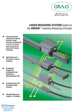 AMO Automatisierung
M Oesstechnik ptik GmbH
LINEAR MEASURING SYSTEMS based on
the AMOSIN - Inductive Measuring Principle
®
! Inductive Encoders
comparable to Optical
Encoders in both
Accuracy and Resolution
(
! High Speeds up to
20 m/sec at 1 micron
resolution
!
!
!
±5 and ±3 micron /
meter accuracy and
down to 0.25 micron
resolution)
No Magnetic
Components
No Magnetic Field
Hysteresis or
Demagnetisation Risk
Protection Class IP 67
Fluid Submersible
Encoders
Unlimited Measuring
Lengths (>30 meters)
ELECTROMATE
Toll Free Phone (877) SERVO98
Toll Free Fax (877) SERV099
www.electromate.com
sales@electromate.com
Sold & Serviced By:
 