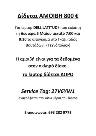 Δίδεται ΑΜΟΙΒΗ 800 €
Για laptop DELL LATITUDE που εκλάπη
τη Δευτέρα 5 Μαΐου μεταξύ 7:00 και
9:30 το απόγευμα στο Γκάζι (οδός
Βουτάδων, «Τεχνόπολις»)
Η αμοιβή είναι για τα δεδομένα
στον σκληρό δίσκο,
το laptop δίδεται ΔΩΡΟ
Service Tag: 27V6YW1
αναγράφεται στο κάτω μέρος του laptop
Επικοινωνία: 693 282 9773
 