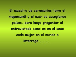 El maestro de ceremonias toma el mapamundi y al azar va escogiendo países, para luego preguntar al entrevistado como es en el sexo cada mujer en el mundo e interroga........  