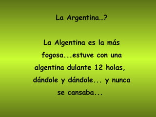 La Argentina…? La Algentina es la más fogosa...estuve con una algentina dulante 12 holas,  dándole y dándole... y nunca se cansaba...  