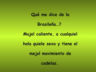 Qué me dice de la Brasileña…?  Mujel caliente, a cualquiel hola quiele sexo y tiene el mejol movimiento de cadelas.   