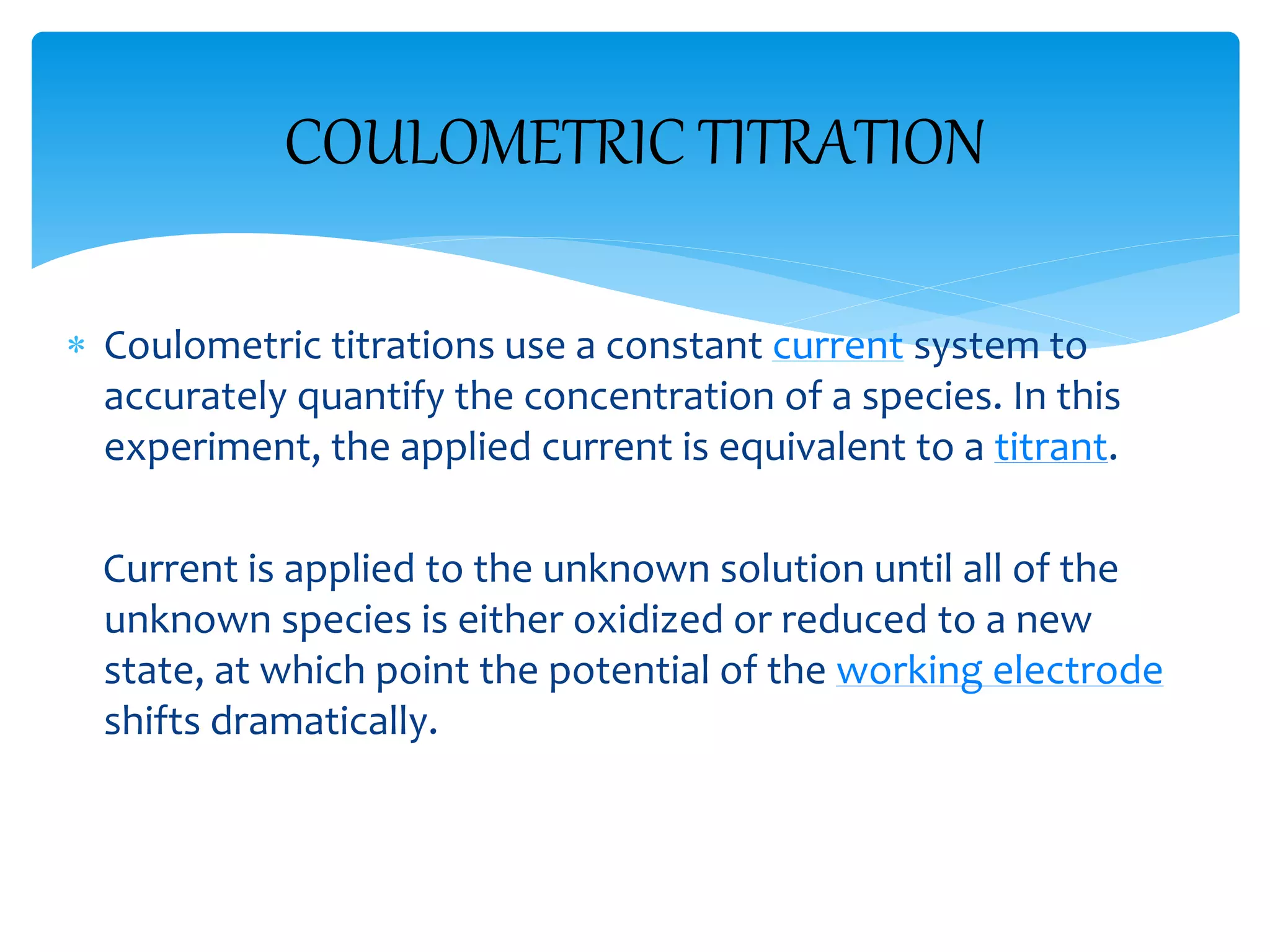COULOMETRIC TITRATION
 Coulometric titrations use a constant current system to
accurately quantify the concentration of a species. In this
experiment, the applied current is equivalent to a titrant.
Current is applied to the unknown solution until all of the
unknown species is either oxidized or reduced to a new
state, at which point the potential of the working electrode
shifts dramatically.
 