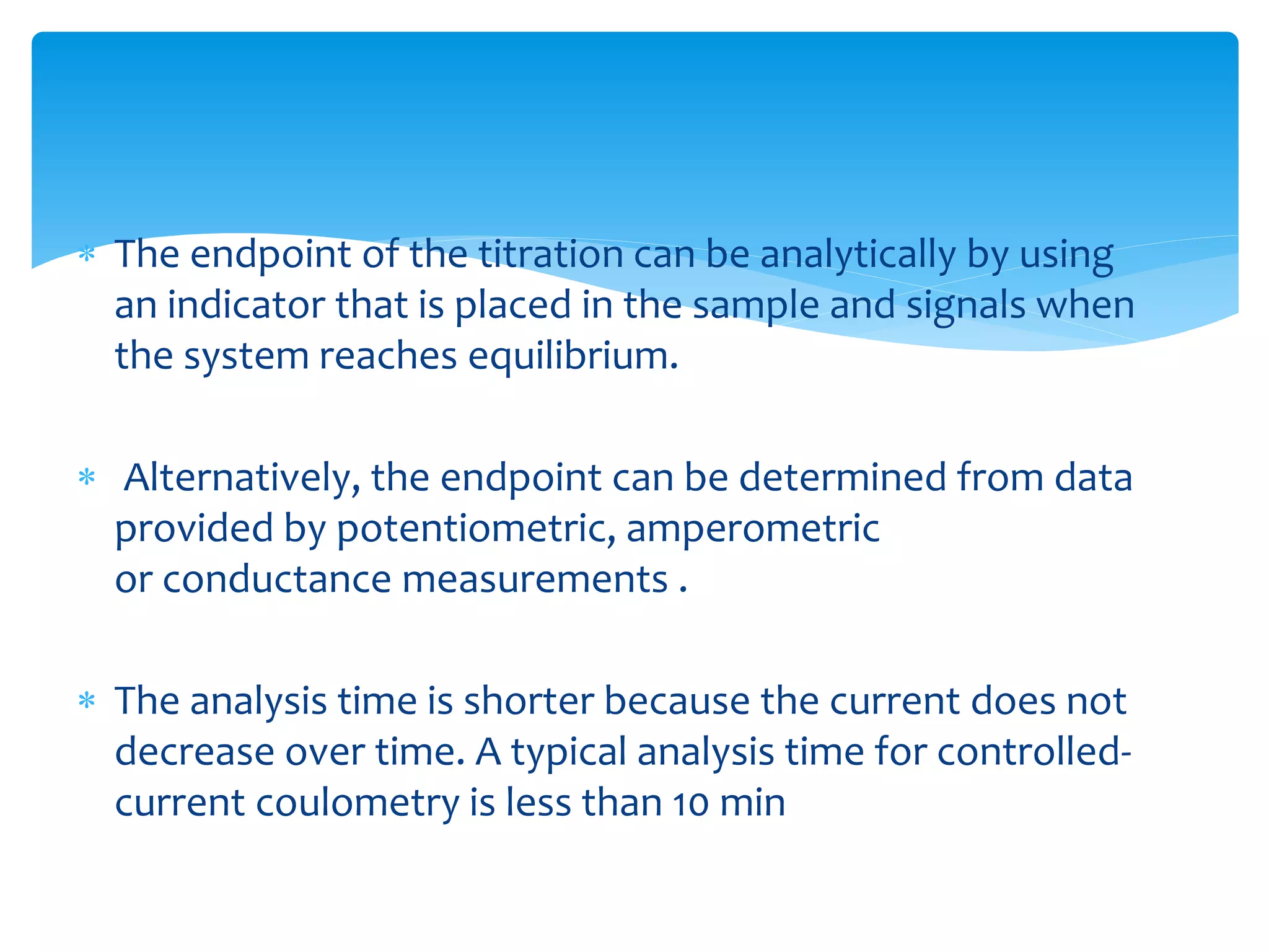  The endpoint of the titration can be analytically by using
an indicator that is placed in the sample and signals when
the system reaches equilibrium.
 Alternatively, the endpoint can be determined from data
provided by potentiometric, amperometric
or conductance measurements .
 The analysis time is shorter because the current does not
decrease over time. A typical analysis time for controlled-
current coulometry is less than 10 min
 