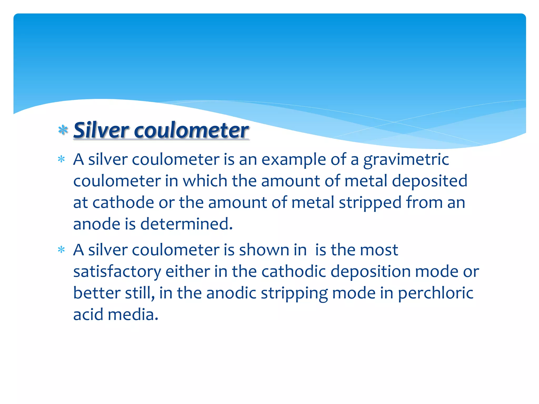  Silver coulometer
 A silver coulometer is an example of a gravimetric
coulometer in which the amount of metal deposited
at cathode or the amount of metal stripped from an
anode is determined.
 A silver coulometer is shown in is the most
satisfactory either in the cathodic deposition mode or
better still, in the anodic stripping mode in perchloric
acid media.
 