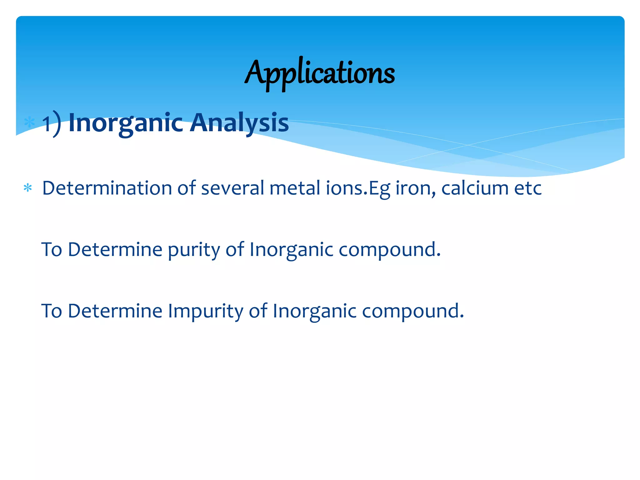  1) Inorganic Analysis
 Determination of several metal ions.Eg iron, calcium etc
To Determine purity of Inorganic compound.
To Determine Impurity of Inorganic compound.
Applications
 