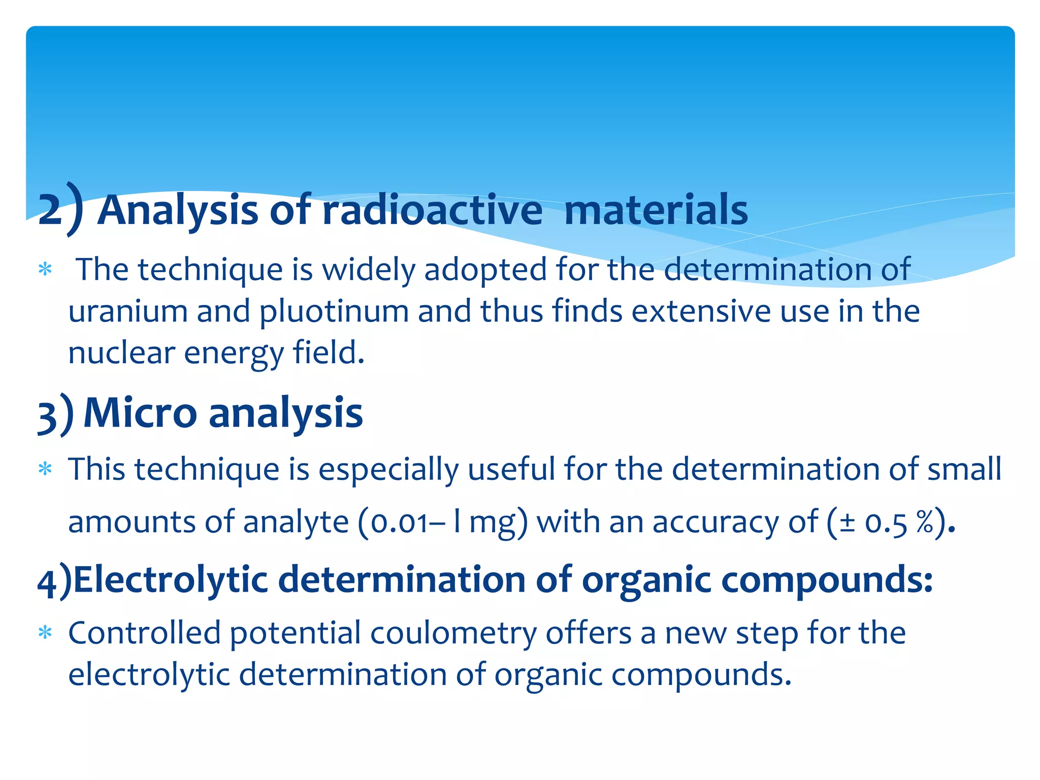 2) Analysis of radioactive materials
 The technique is widely adopted for the determination of
uranium and pluotinum and thus finds extensive use in the
nuclear energy field.
3) Micro analysis
 This technique is especially useful for the determination of small
amounts of analyte (0.01– l mg) with an accuracy of (± 0.5 %).
4)Electrolytic determination of organic compounds:
 Controlled potential coulometry offers a new step for the
electrolytic determination of organic compounds.
 
