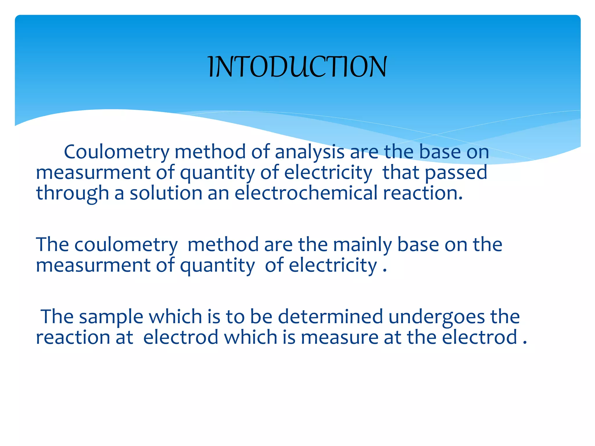 Coulometry method of analysis are the base on
measurment of quantity of electricity that passed
through a solution an electrochemical reaction.
The coulometry method are the mainly base on the
measurment of quantity of electricity .
The sample which is to be determined undergoes the
reaction at electrod which is measure at the electrod .
INTODUCTION
 