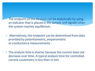  The endpoint of the titration can be analytically by using
an indicator that is placed in the sample and signals when
the system reaches equilibrium.
 Alternatively, the endpoint can be determined from data
provided by potentiometric, amperometric
or conductance measurements .
 The analysis time is shorter because the current does not
decrease over time. A typical analysis time for controlled-
current coulometry is less than 10 min
 