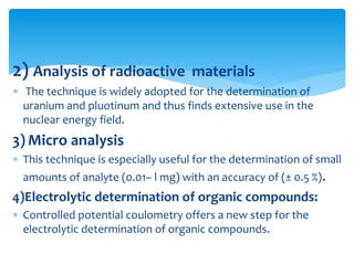 2) Analysis of radioactive materials
 The technique is widely adopted for the determination of
uranium and pluotinum and thus finds extensive use in the
nuclear energy field.
3) Micro analysis
 This technique is especially useful for the determination of small
amounts of analyte (0.01– l mg) with an accuracy of (± 0.5 %).
4)Electrolytic determination of organic compounds:
 Controlled potential coulometry offers a new step for the
electrolytic determination of organic compounds.
 
