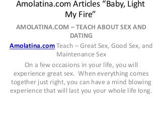 Amolatina.com Articles “Baby, Light
My Fire”
AMOLATINA.COM – TEACH ABOUT SEX AND
DATING
Amolatina.com Teach – Great Sex, Good Sex, and
Maintenance Sex
On a few occasions in your life, you will
experience great sex. When everything comes
together just right, you can have a mind blowing
experience that will last you your whole life long.
 
