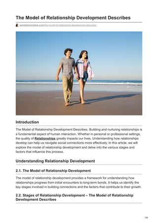 1/6
The Model of Relationship Development Describes
amolatinreviews.com/the-model-of-relationship-development-describes
Introduction
The Model of Relationship Development Describes. Building and nurturing relationships is
a fundamental aspect of human interaction. Whether in personal or professional settings,
the quality of Relationships greatly impacts our lives. Understanding how relationships
develop can help us navigate social connections more effectively. In this article, we will
explore the model of relationship development and delve into the various stages and
factors that influence this process.
Understanding Relationship Development
2.1. The Model of Relationship Development
The model of relationship development provides a framework for understanding how
relationships progress from initial encounters to long-term bonds. It helps us identify the
key stages involved in building connections and the factors that contribute to their growth.
2.2. Stages of Relationship Development – The Model of Relationship
Development Describes
 
