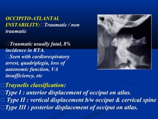 OCCIPITO-ATLANTAL
INSTABILITY:􀂄Traumatic / non
traumatic
􀂄Traumatic usually fatal, 8%
incidence in RTA.
􀂄Seen with cardiorespiratory
arrest, quadriplegia, loss of
autonomic function, VA
insufficiency, etc
􀂄Traynelis classification:
􀂄Type I : anterior displacement of occiput on atlas.
􀂄 Type II : vertical displacement b/w occiput & cervical spine
􀂄Type III : posterior displacement of occiput on atlas.
 