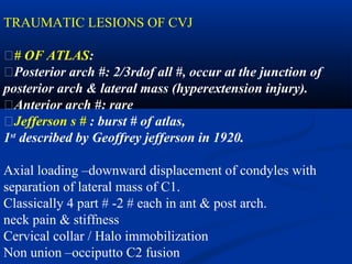 TRAUMATIC LESIONS OF CVJ
�# OF ATLAS:
�Posterior arch #: 2/3rdof all #, occur at the junction of
posterior arch & lateral mass (hyperextension injury).
�Anterior arch #: rare
�Jefferson s # : burst # of atlas,
1st
described by Geoffrey jefferson in 1920.
Axial loading –downward displacement of condyles with
separation of lateral mass of C1.
Classically 4 part # -2 # each in ant & post arch.
neck pain & stiffness
Cervical collar / Halo immobilization
Non union –occiputto C2 fusion
 