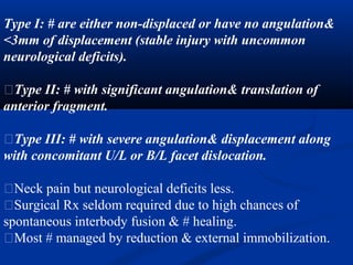 Type I: # are either non-displaced or have no angulation&
<3mm of displacement (stable injury with uncommon
neurological deficits).
�Type II: # with significant angulation& translation of
anterior fragment.
�Type III: # with severe angulation& displacement along
with concomitant U/L or B/L facet dislocation.
�Neck pain but neurological deficits less.
�Surgical Rx seldom required due to high chances of
spontaneous interbody fusion & # healing.
�Most # managed by reduction & external immobilization.
 