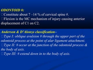 ODONTOID #:
�Constitute about 7 –14 % of cervical spine #.
�Flexion is the MC mechanism of injury causing anterior
displacement of C1 on C2.
Anderson & D’Alonzo classification–
�Type I: oblique avulsion # through the upper part of the
odontoid process at the point of alar ligament attachment.
�Type II: # occur at the junction of the odontoid process &
the body of axis.
�Type III: # extend down in to the body of axis.
 