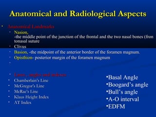 Anatomical and Radiological AspectsAnatomical and Radiological Aspects
• Anatomical LandmarksAnatomical Landmarks
• Nasion,Nasion,
-the middle point of the junction of the frontal and the two nasal bones (fron-the middle point of the junction of the frontal and the two nasal bones (fron
tonasal suturetonasal suture
• ClivusClivus
• Basion,Basion, --the midpoint of the anterior border of the foramen magnum.the midpoint of the anterior border of the foramen magnum.
• OpisthionOpisthion-- posterior margin of the foramen magnumposterior margin of the foramen magnum
•
• Lines , angles and indexesLines , angles and indexes
• Chamberlain’s LineChamberlain’s Line
• McGregor’s LineMcGregor’s Line
• McRae’s LineMcRae’s Line
• Klaus Height IndexKlaus Height Index
• AT IndexAT Index
•Basal Angle
•Boogard’s angle
•Bull’s angle
•A-O interval
•EDFM
 