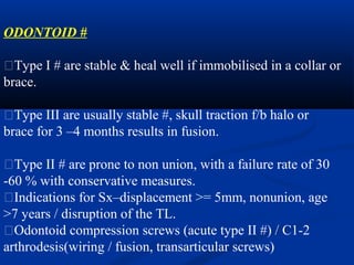ODONTOID #
�Type I # are stable & heal well if immobilised in a collar or
brace.
�Type III are usually stable #, skull traction f/b halo or
brace for 3 –4 months results in fusion.
�Type II # are prone to non union, with a failure rate of 30
-60 % with conservative measures.
�Indications for Sx–displacement >= 5mm, nonunion, age
>7 years / disruption of the TL.
�Odontoid compression screws (acute type II #) / C1-2
arthrodesis(wiring / fusion, transarticular screws)
 