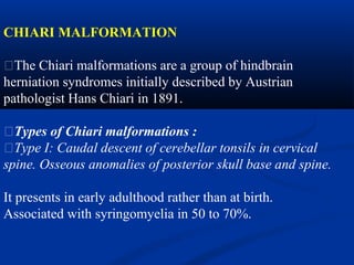 CHIARI MALFORMATION
�The Chiari malformations are a group of hindbrain
herniation syndromes initially described by Austrian
pathologist Hans Chiari in 1891.
�Types of Chiari malformations :
�Type I: Caudal descent of cerebellar tonsils in cervical
spine. Osseous anomalies of posterior skull base and spine.
It presents in early adulthood rather than at birth.
Associated with syringomyelia in 50 to 70%.
 