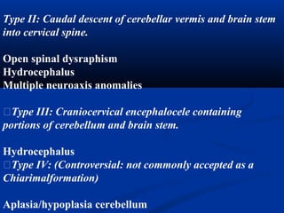Type II: Caudal descent of cerebellar vermis and brain stem
into cervical spine.
Open spinal dysraphism
Hydrocephalus
Multiple neuroaxis anomalies
�Type III: Craniocervical encephalocele containing
portions of cerebellum and brain stem.
Hydrocephalus
�Type IV: (Controversial: not commonly accepted as a
Chiarimalformation)
Aplasia/hypoplasia cerebellum
 