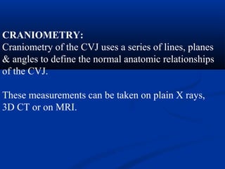 CRANIOMETRY:
Craniometry of the CVJ uses a series of lines, planes
& angles to define the normal anatomic relationships
of the CVJ.
These measurements can be taken on plain X rays,
3D CT or on MRI.
 