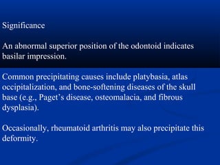 Significance
An abnormal superior position of the odontoid indicates
basilar impression.
Common precipitating causes include platybasia, atlas
occipitalization, and bone-softening diseases of the skull
base (e.g., Paget’s disease, osteomalacia, and fibrous
dysplasia).
Occasionally, rheumatoid arthritis may also precipitate this
deformity.
 