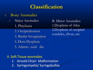 ClassificationClassification
I.I. Bony AnomaliesBony Anomalies
A.A. Major AnomaliesMajor Anomalies
1. Platybasia1. Platybasia
2. Occipitalization2. Occipitalization
3. Basilar Invagination3. Basilar Invagination
4. Dens Dysplasia4. Dens Dysplasia
5. Atlanto- axial dis.5. Atlanto- axial dis.
B. Minor Anomalies
1.Dysplasia of Atlas
2.Dysplasia of occipital
condyles, clivus, etc.
II. Soft Tissue anomalies
1. Arnold-Chiari Malformation
2. Syringomyelia/ Syringobulbia
 