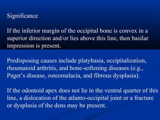 Significance
If the inferior margin of the occipital bone is convex in a
superior direction and/or lies above this line, then basilar
impression is present.
Predisposing causes include platybasia, occipitalization,
rheumatoid arthritis, and bone-softening diseases (e.g.,
Paget’s disease, osteomalacia, and fibrous dysplasia).
If the odontoid apex does not lie in the ventral quarter of this
line, a dislocation of the atlanto-occipital joint or a fracture
or dysplasia of the dens may be present.
 