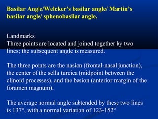 Basilar Angle/Welcker’s basilar angle/ Martin’s
basilar angle/ sphenobasilar angle.
Landmarks
Three points are located and joined together by two
lines; the subsequent angle is measured.
The three points are the nasion (frontal-nasal junction),
the center of the sella turcica (midpoint between the
clinoid processes), and the basion (anterior margin of the
foramen magnum).
The average normal angle subtended by these two lines
is 137°, with a normal variation of 123-152°
 