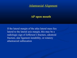 AP open mouth
If the lateral margin of the atlas lateral mass lies
lateral to the lateral axis margin, this may be a
radiologic sign of Jefferson’s fracture, odontoid
fracture, alar ligament instability, or rotatory
atlantoaxial subluxation
Atlantoaxial Alignment
 
