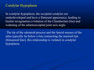 Condylar Hypoplasia
In condylar hypoplasia, the occipital condyles are
underdeveloped and have a flattened appearance, leading to
basilar invagination (violation of the Chamberlain line) and
widening of the atlantooccipital joint axis angle
The tip of the odontoid process and the lateral masses of the
atlas typically lie below a line connecting the mastoid tips
(bimastoid line), this relationship is violated in condylar
hypoplasia.
 