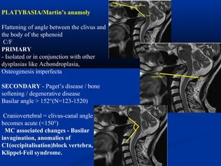 PLATYBASIA/Martin’s anamoly
Flattening of angle between the clivus and
the body of the sphenoid
C/F
PRIMARY
- Isolated or in conjunction with other
dysplasias like Achondroplasia,
Osteogenesis imperfecta
SECONDARY - Paget’s disease / bone
softening / degenerative disease
Basilar angle > 152°(N=123-1520)
Craniovertebral = clivus-canal angle
becomes acute (<150°)
MC associated changes - Basilar
invagination, anomalies of
C1(occipitalisation)block vertebra,
Klippel-Feil syndrome.
 