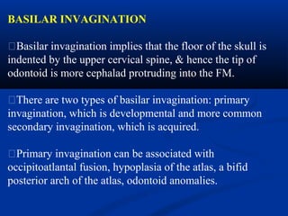 BASILAR INVAGINATION
�Basilar invagination implies that the floor of the skull is
indented by the upper cervical spine, & hence the tip of
odontoid is more cephalad protruding into the FM.
�There are two types of basilar invagination: primary
invagination, which is developmental and more common
secondary invagination, which is acquired.
�Primary invagination can be associated with
occipitoatlantal fusion, hypoplasia of the atlas, a bifid
posterior arch of the atlas, odontoid anomalies.
 