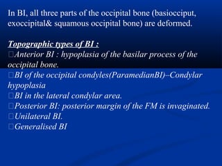 In BI, all three parts of the occipital bone (basiocciput,
exoccipital& squamous occipital bone) are deformed.
Topographic types of BI :
�Anterior BI : hypoplasia of the basilar process of the
occipital bone.
�BI of the occipital condyles(ParamedianBI)–Condylar
hypoplasia
�BI in the lateral condylar area.
�Posterior BI: posterior margin of the FM is invaginated.
�Unilateral BI.
�Generalised BI
 