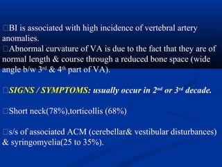 �BI is associated with high incidence of vertebral artery
anomalies.
�Abnormal curvature of VA is due to the fact that they are of
normal length & course through a reduced bone space (wide
angle b/w 3rd
& 4th
part of VA).
�SIGNS / SYMPTOMS: usually occur in 2nd
or 3rd
decade.
�Short neck(78%),torticollis (68%)
�s/s of associated ACM (cerebellar& vestibular disturbances)
& syringomyelia(25 to 35%).
 