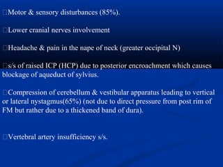 �Motor & sensory disturbances (85%).
�Lower cranial nerves involvement
�Headache & pain in the nape of neck (greater occipital N)
�s/s of raised ICP (HCP) due to posterior encroachment which causes
blockage of aqueduct of sylvius.
�Compression of cerebellum & vestibular apparatus leading to vertical
or lateral nystagmus(65%) (not due to direct pressure from post rim of
FM but rather due to a thickened band of dura).
�Vertebral artery insufficiency s/s.
 
