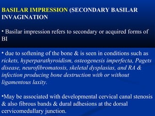 BASILAR IMPRESSION (SECONDARY BASILAR
INVAGINATION
• Basilar impression refers to secondary or acquired forms of
BI
• due to softening of the bone & is seen in conditions such as
rickets, hyperparathyroidism, osteogenesis imperfecta, Pagets
disease, neurofibromatosis, skeletal dysplasias, and RA &
infection producing bone destruction with or without
ligamentous laxity.
•May be associated with developmental cervical canal stenosis
& also fibrous bands & dural adhesions at the dorsal
cervicomedullary junction.
 