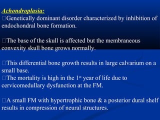 Achondroplasia:
�Genetically dominant disorder characterized by inhibition of
endochondral bone formation.
�The base of the skull is affected but the membraneous
convexity skull bone grows normally.
�This differential bone growth results in large calvarium on a
small base.
�The mortality is high in the 1st
year of life due to
cervicomedullary dysfunction at the FM.
�A small FM with hypertrophic bone & a posterior dural shelf
results in compression of neural structures.
 