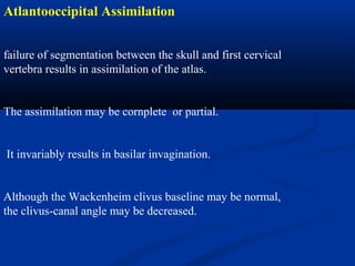 Atlantooccipital Assimilation
failure of segmentation between the skull and first cervical
vertebra results in assimilation of the atlas.
The assimilation may be cornplete or partial.
It invariably results in basilar invagination.
Although the Wackenheim clivus baseline may be normal,
the clivus-canal angle may be decreased.
 