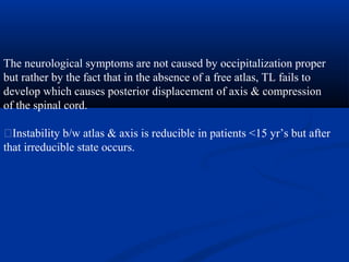 The neurological symptoms are not caused by occipitalization proper
but rather by the fact that in the absence of a free atlas, TL fails to
develop which causes posterior displacement of axis & compression
of the spinal cord.
�Instability b/w atlas & axis is reducible in patients <15 yr’s but after
that irreducible state occurs.
 