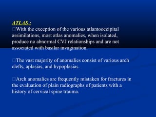 ATLAS :
�With the exception of the various atlantooccipital
assimilations, most atlas anomalies, when isolated,
produce no abnormal CVJ relationships and are not
associated with basilar invagination.
�The vast majority of anomalies consist of various arch
clefts, aplasias, and hypoplasias.
�Arch anomalies are frequently mistaken for fractures in
the evaluation of plain radiographs of patients with a
history of cervical spine trauma.
 