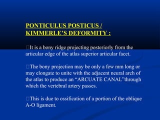 PONTICULUS POSTICUS /
KIMMERLE’S DEFORMITY :
�It is a bony ridge projecting posteriorly from the
articular edge of the atlas superior articular facet.
�The bony projection may be only a few mm long or
may elongate to unite with the adjacent neural arch of
the atlas to produce an “ARCUATE CANAL”through
which the vertebral artery passes.
�This is due to ossification of a portion of the oblique
A-O ligament.
 