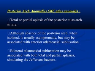 Posterior Arch Anomalies (MC atlas anomaly) :
�Total or partial aplasia of the posterior atlas arch
is rare.
�Although absence of the posterior arch, when
isolated, is usually asymptomatic, but may be
associated with anterior atlantoaxial subluxation.
�Bilateral atlantoaxial subluxation may be
associated with both total and partial aplasias,
simulating the Jefferson fracture.
 
