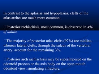 In contrast to the aplasias and hypoplasias, clefts of the
atlas arches are much more common.
�Posterior rachischisis, most common, is observed in 4%
of adults.
�The majority of posterior atlas clefts (97%) are midline,
whereas lateral clefts, through the sulcus of the vertebral
artery, account for the remaining 3%.
�Posterior arch rachischisis may be superimposed on the
odontoid process or the axis body on the open-mouth
odontoid view, simulating a fracture.
 