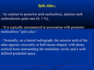 Split Atlas :
�In contrast to posterior arch rachischisis, anterior arch
rachischisisis quite rare (0. 1 %).
�It is typically encountered in association with posterior
rachischisis-“split atlas”.
�Normally, on a lateral radiograph, the anterior arch of the
atlas appears crescentic or half-moon-shaped, with dense
cortical bone surrounding the medullary cavity and a well-
defined predental space.
 