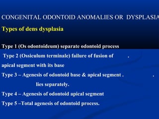 CONGENITAL ODONTOID ANOMALIES OR DYSPLASIA
Types of dens dysplasia
Type 1 (Os odontoideum) separate odontoid process
Type 2 (Ossiculum terminale) failure of fusion of .
apical segment with its base
Type 3 – Agenesis of odontoid base & apical segment . .
lies separately.
Type 4 – Agenesis of odontoid apical segment
Type 5 –Total agenesis of odontoid process.
 