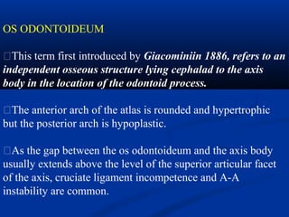 OS ODONTOIDEUM
�This term first introduced by Giacominiin 1886, refers to an
independent osseous structure lying cephalad to the axis
body in the location of the odontoid process.
�The anterior arch of the atlas is rounded and hypertrophic
but the posterior arch is hypoplastic.
�As the gap between the os odontoideum and the axis body
usually extends above the level of the superior articular facet
of the axis, cruciate ligament incompetence and A-A
instability are common.
 