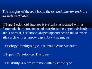 The margins of the axis body, the os, and anterior arch are
all well corticated.
�Type 2 odontoid fracture is typically associated with a
flattened, sharp, uncorticated margin to the upper axis body
and a normal, half moon-shaped appearance to the anterior
atlas arch with a narrow gap in b/w # segments.
�Etiology –Embryologic, Traumatic &/or Vascular.
�Types –Orthotopic& Dystopic.
�Instability is more common with dystopic type.
 