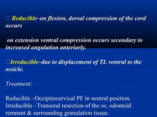 � Reducible–on flexion, dorsal compression of the cord
occurs
on extension ventral compression occurs secondary to
increased angulation anteriorly.
�Irreducible–due to displacement of TL ventral to the
ossicle.
Treatment:
Reducible –Occipitocervical PF in neutral position.
Irreducible –Transoral resection of the os, odontoid
remnant & surrounding granulation tissue.
 