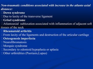 Non-traumatic conditions associated with increase in the atlanto axial
distance:
�Down syndrome
�Due to laxity of the transverse ligament
�Grisel syndrome
�Atlantoaxial subluxation associated with inflammation of adjacent soft
tissues of the neck
�Rheumatoid arthritis
�From laxity of the ligaments and destruction of the articular cartilage
�Osteogenesis imperfecta
�Neurofibromatosis
�Morquio syndrome
�Secondary to odontoid hypoplasia or aplasia
�Other arthridities (Psoriasis,Lupus)
 